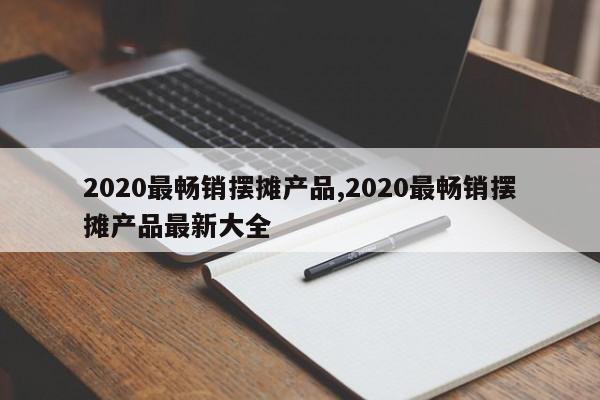 2020最畅销摆摊产品,2020最畅销摆摊产品最新大全