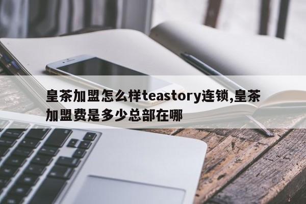 皇茶加盟怎么样teastory连锁,皇茶加盟费是多少总部在哪