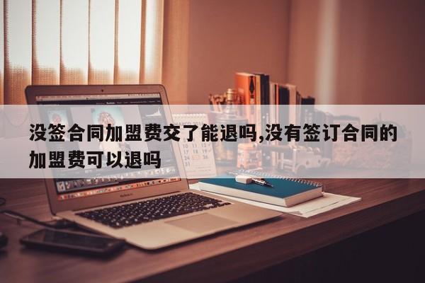 没签合同加盟费交了能退吗,没有签订合同的加盟费可以退吗