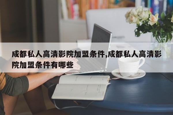 成都私人高清影院加盟条件,成都私人高清影院加盟条件有哪些