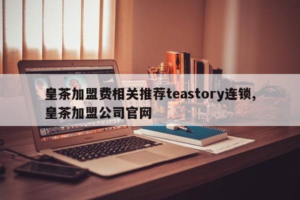 皇茶加盟费相关推荐teastory连锁,皇茶加盟公司官网