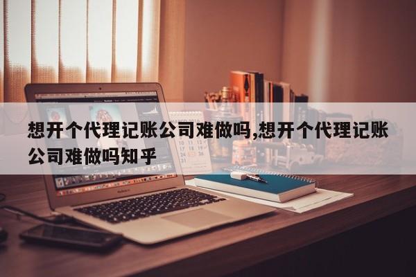 想开个代理记账公司难做吗,想开个代理记账公司难做吗知乎