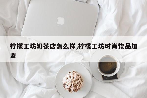 柠檬工坊奶茶店怎么样,柠檬工坊时尚饮品加盟
