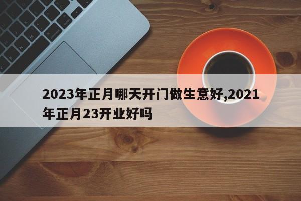 2023年正月哪天开门做生意好,2021年正月23开业好吗