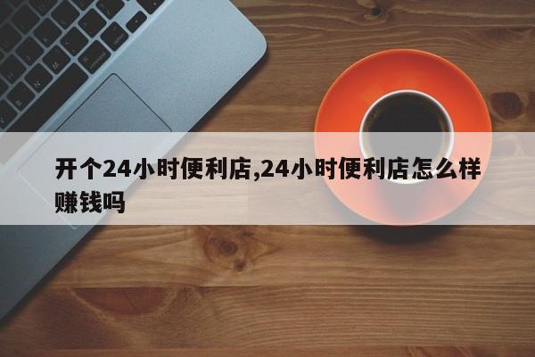 开个24小时便利店,24小时便利店怎么样赚钱吗