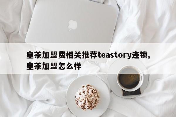 皇茶加盟费相关推荐teastory连锁,皇茶加盟怎么样