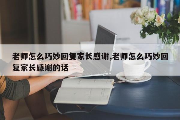 老师怎么巧妙回复家长感谢,老师怎么巧妙回复家长感谢的话