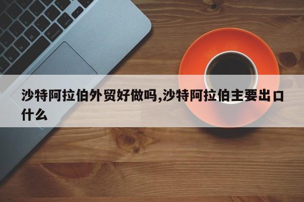 沙特阿拉伯外贸好做吗,沙特阿拉伯主要出口什么