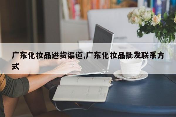广东化妆品进货渠道,广东化妆品批发联系方式