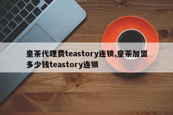 皇茶代理费teastory连锁,皇茶加盟多少钱teastory连锁