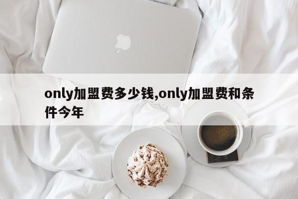 only加盟费多少钱,only加盟费和条件今年