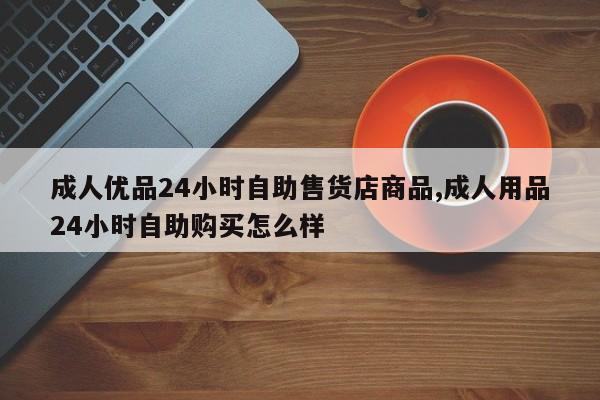 成人优品24小时自助售货店商品,成人用品24小时自助购买怎么样