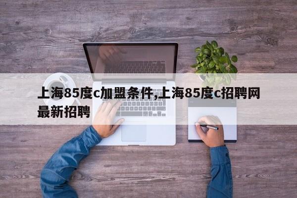 上海85度c加盟条件,上海85度c招聘网最新招聘