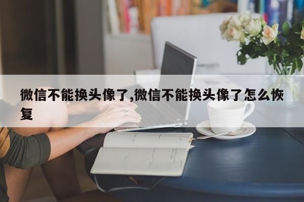 微信不能换头像了,微信不能换头像了怎么恢复