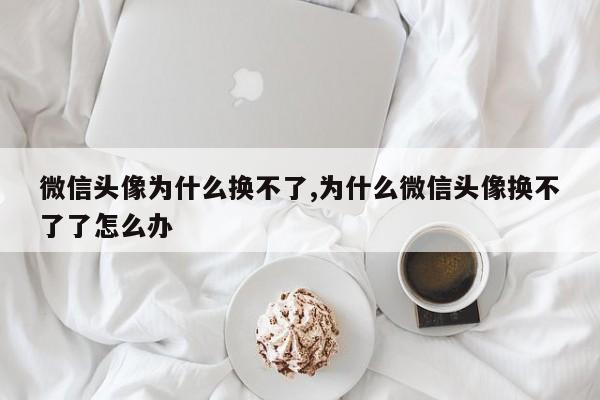 微信头像为什么换不了,为什么微信头像换不了了怎么办
