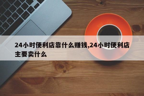 24小时便利店靠什么赚钱,24小时便利店主要卖什么