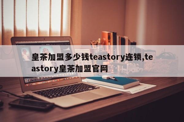 皇茶加盟多少钱teastory连锁,teastory皇茶加盟官网