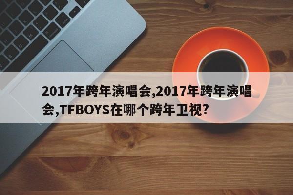 2017年跨年演唱会,2017年跨年演唱会,TFBOYS在哪个跨年卫视?