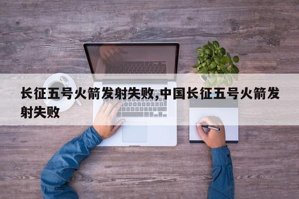 长征五号火箭发射失败,中国长征五号火箭发射失败