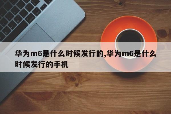 华为m6是什么时候发行的,华为m6是什么时候发行的手机