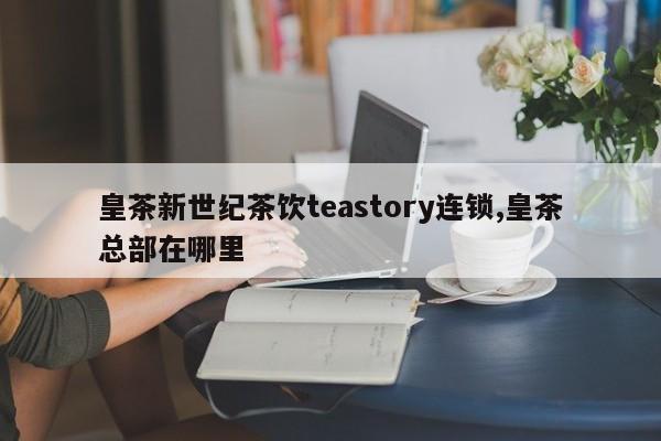 皇茶新世纪茶饮teastory连锁,皇茶总部在哪里