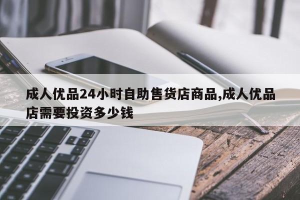 成人优品24小时自助售货店商品,成人优品店需要投资多少钱