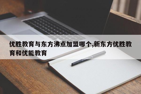 优胜教育与东方沸点加盟哪个,新东方优胜教育和优能教育