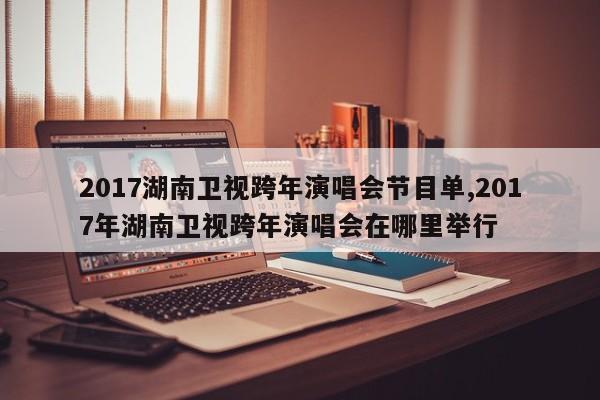 2017湖南卫视跨年演唱会节目单,2017年湖南卫视跨年演唱会在哪里举行