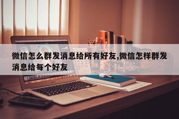 微信怎么群发消息给所有好友,微信怎样群发消息给每个好友
