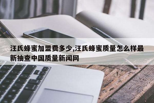 汪氏蜂蜜加盟费多少,汪氏蜂蜜质量怎么样最新抽查中国质量新闻网
