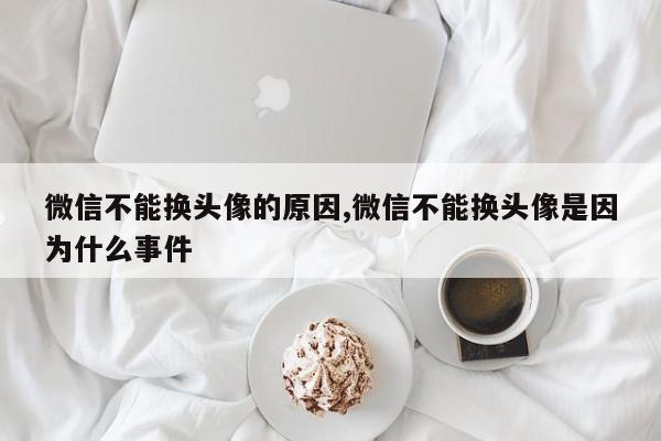 微信不能换头像的原因,微信不能换头像是因为什么事件