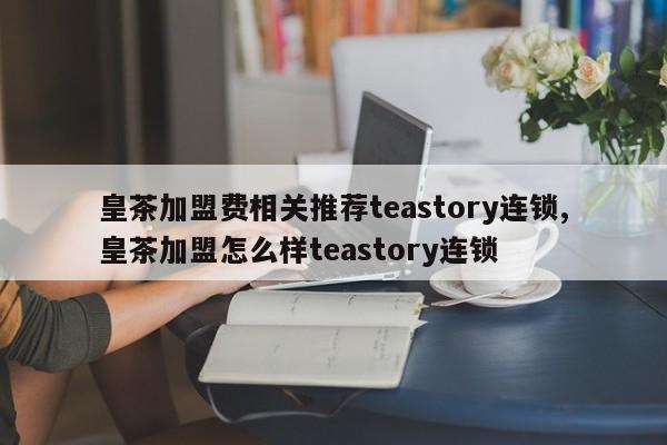 皇茶加盟费相关推荐teastory连锁,皇茶加盟怎么样teastory连锁