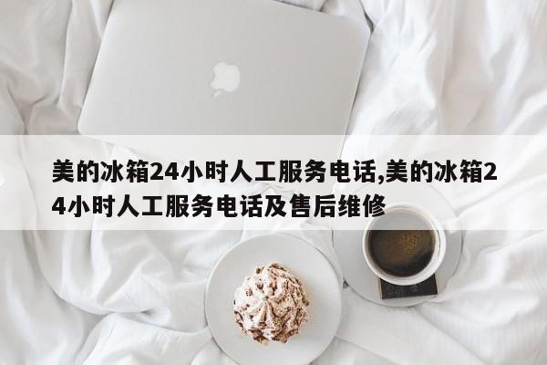 美的冰箱24小时人工服务电话,美的冰箱24小时人工服务电话及售后维修