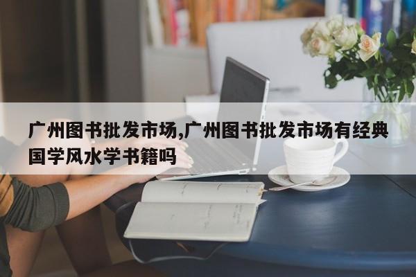 广州图书批发市场,广州图书批发市场有经典国学风水学书籍吗
