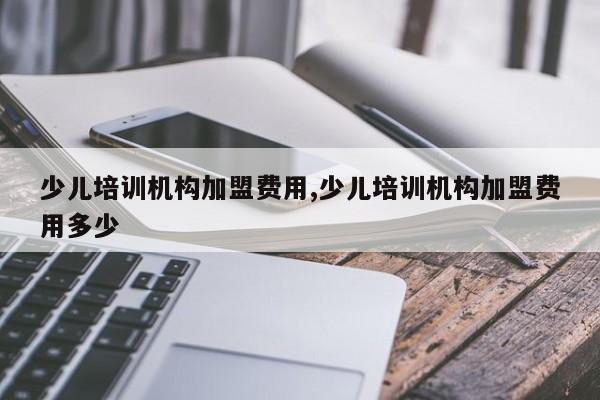 少儿培训机构加盟费用,少儿培训机构加盟费用多少