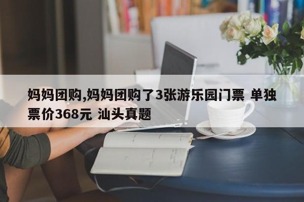妈妈团购,妈妈团购了3张游乐园门票 单独票价368元 汕头真题