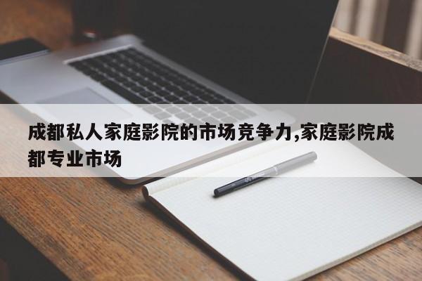 成都私人家庭影院的市场竞争力,家庭影院成都专业市场