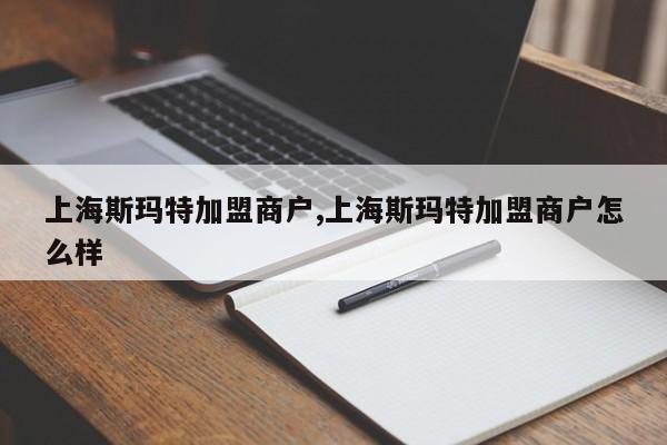 上海斯玛特加盟商户,上海斯玛特加盟商户怎么样