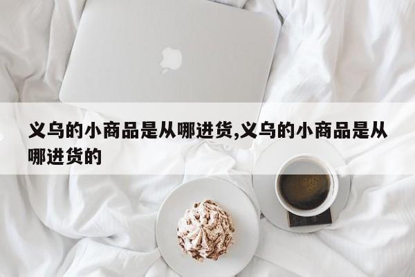义乌的小商品是从哪进货,义乌的小商品是从哪进货的