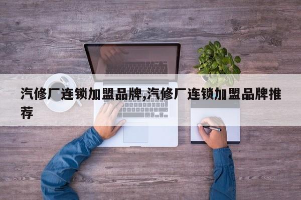 汽修厂连锁加盟品牌,汽修厂连锁加盟品牌推荐