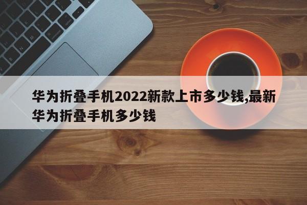 华为折叠手机2022新款上市多少钱,最新华为折叠手机多少钱