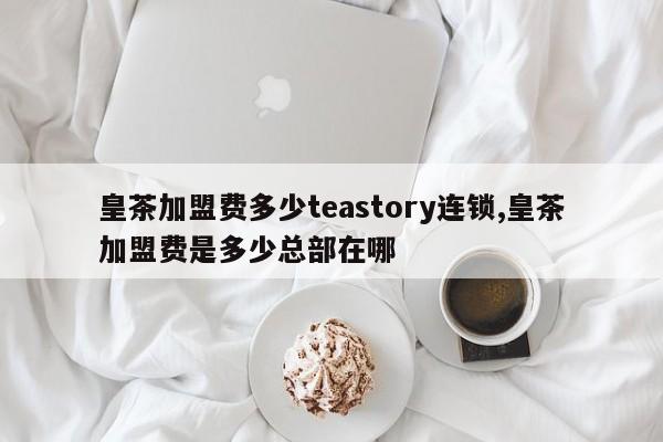 皇茶加盟费多少teastory连锁,皇茶加盟费是多少总部在哪