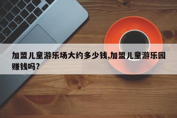 加盟儿童游乐场大约多少钱,加盟儿童游乐园赚钱吗?
