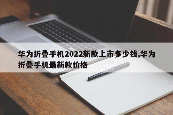 华为折叠手机2022新款上市多少钱,华为折叠手机最新款价格