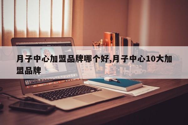 月子中心加盟品牌哪个好,月子中心10大加盟品牌