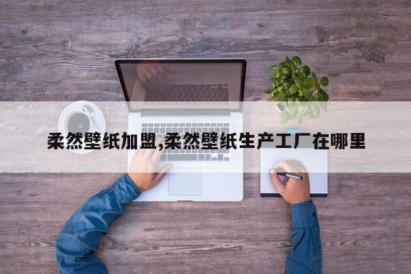 柔然壁纸加盟,柔然壁纸生产工厂在哪里