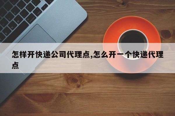 怎样开快递公司代理点,怎么开一个快递代理点