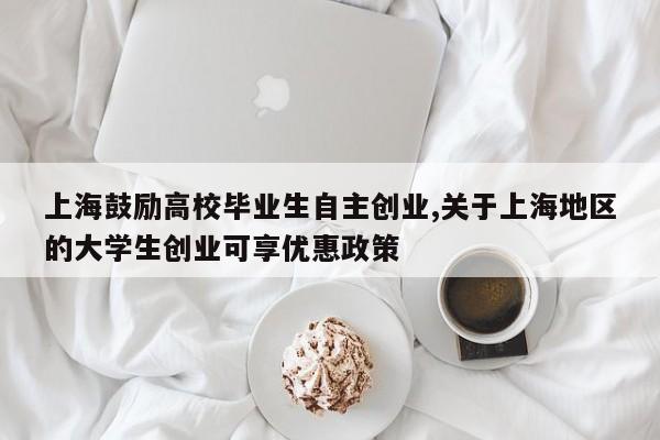 上海鼓励高校毕业生自主创业,关于上海地区的大学生创业可享优惠政策