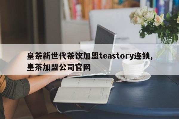 皇茶新世代茶饮加盟teastory连锁,皇茶加盟公司官网