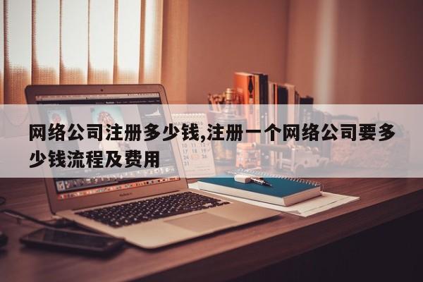 网络公司注册多少钱,注册一个网络公司要多少钱流程及费用
